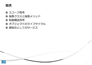 © 2020 SG Corporation 5
◍ スコープ再考
◍ 抽象クラスと抽象メソッド
◍ 制御構造再考
◍ オブジェクトのライフサイクル
◍ 疎結合としてのサービス
目次
 