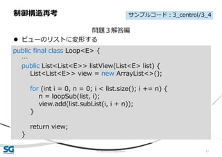 © 2020 SG Corporation 51
問題３解答編
 ビューのリストに変形する
制御構造再考
public final class Loop<E> {
…
public List<List<E>> listView(List<E> list) {
List<List<E>> view = new ArrayList<>();
for (int i = 0, n = 0; i < list.size(); i += n) {
n = loopSub(list, i);
view.add(list.subList(i, i + n));
}
return view;
}
サンプルコード：3_control/3_4
 