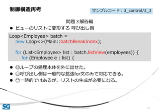 © 2020 SG Corporation 52
問題３解答編
 ビューのリストに変形する 呼び出し側
 😄ループの処理本体を外に出せた。
 😄呼び出し側は一般的な拡張for文のみで対応できる。
 😓一時的ではあるが、リストの生成が必要になる。
制御構造再考
Loop<Employee> batch =
new Loop<>(Main::batchBreakIndex);
for (List<Employee> list : batch.listView(employees)) {
for (Employee e : list) {
サンプルコード：3_control/3_3
 
