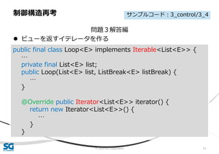 © 2020 SG Corporation 53
問題３解答編
 ビューを返すイテレータを作る
制御構造再考
public final class Loop<E> implements Iterable<List<E>> {
…
private final List<E> list;
public Loop(List<E> list, ListBreak<E> listBreak) {
…
}
@Override public Iterator<List<E>> iterator() {
return new Iterator<List<E>>() {
…
}
}
サンプルコード：3_control/3_4
 