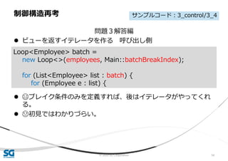© 2020 SG Corporation 54
問題３解答編
 ビューを返すイテレータを作る 呼び出し側
 😄ブレイク条件のみを定義すれば、後はイテレータがやってくれ
る。
 😓初見ではわかりづらい。
制御構造再考
Loop<Employee> batch =
new Loop<>(employees, Main::batchBreakIndex);
for (List<Employee> list : batch) {
for (Employee e : list) {
サンプルコード：3_control/3_4
 