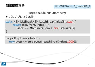 © 2020 SG Corporation 56
問題３解答編 one more step
 バッチブレイク条件
制御構造再考
static <E> ListBreak<E> batchBreakIndex(int size) {
return (list, from, index) ->
index == Math.min(from + size, list.size());
}
Loop<Employee> batch =
new Loop<>(employees, batchBreakIndex(1000));
サンプルコード：3_control/3_5
 