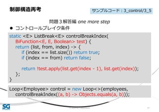 © 2020 SG Corporation 57
問題３解答編 one more step
 コントロールブレイク条件
制御構造再考
static <E> ListBreak<E> controlBreakIndex(
BiFunction<E, E, Boolean> test) {
return (list, from, index) -> {
if (index == list.size()) return true;
if (index == from) return false;
return !test.apply(list.get(index - 1), list.get(index));
};
}
Loop<Employee> control = new Loop<>(employees,
controlBreakIndex((a, b) -> Objects.equals(a, b)));
サンプルコード：3_control/3_5
 