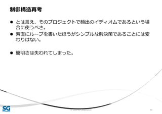 © 2020 SG Corporation 59
 とは言え、そのプロジェクトで頻出のイディオムであるという場
合に使うべき。
 素直にループを書いたほうがシンプルな解決策であることには変
わりはない。
 簡明さは失われてしまった。
制御構造再考
 