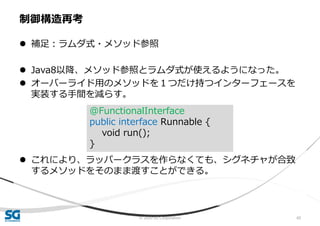 © 2020 SG Corporation 60
 補足：ラムダ式・メソッド参照
 Java8以降、メソッド参照とラムダ式が使えるようになった。
 オーバーライド用のメソッドを１つだけ持つインターフェースを
実装する手間を減らす。
 これにより、ラッパークラスを作らなくても、シグネチャが合致
するメソッドをそのまま渡すことができる。
制御構造再考
@FunctionalInterface
public interface Runnable {
void run();
}
 
