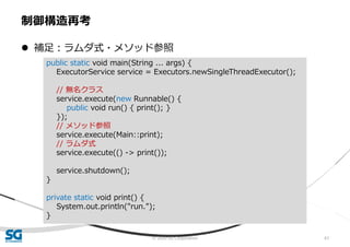 © 2020 SG Corporation 61
 補足：ラムダ式・メソッド参照
制御構造再考
public static void main(String ... args) {
ExecutorService service = Executors.newSingleThreadExecutor();
// 無名クラス
service.execute(new Runnable() {
public void run() { print(); }
});
// メソッド参照
service.execute(Main::print);
// ラムダ式
service.execute(() -> print());
service.shutdown();
}
private static void print() {
System.out.println("run.");
}
 