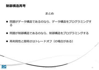 © 2020 SG Corporation 62
まとめ
 問題がデータ構造であるのなら、データ構造をプログラミングす
る
 問題が制御構造であるのなら、制御構造をプログラミングする
 再利用性と簡明さはトレードオフ（の場合がある）
制御構造再考
 