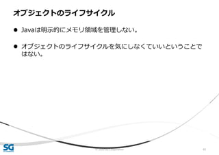 © 2020 SG Corporation 65
 Javaは明示的にメモリ領域を管理しない。
 オブジェクトのライフサイクルを気にしなくていいということで
はない。
オブジェクトのライフサイクル
 