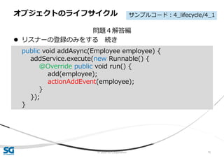 © 2020 SG Corporation 70
問題４解答編
 リスナーの登録のみをする 続き
オブジェクトのライフサイクル
public void addAsync(Employee employee) {
addService.execute(new Runnable() {
@Override public void run() {
add(employee);
actionAddEvent(employee);
}
});
}
サンプルコード：4_lifecycle/4_1
 
