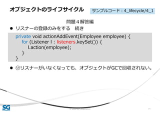 © 2020 SG Corporation 71
問題４解答編
 リスナーの登録のみをする 続き
 😓リスナーがいなくなっても、オブジェクトがGCで回収されない。
オブジェクトのライフサイクル
private void actionAddEvent(Employee employee) {
for (Listener l : listeners.keySet()) {
l.action(employee);
}
}
サンプルコード：4_lifecycle/4_1
 