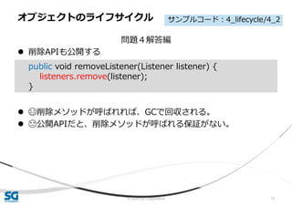 © 2020 SG Corporation 72
問題４解答編
 削除APIも公開する
 😄削除メソッドが呼ばれれば、GCで回収される。
 😓公開APIだと、削除メソッドが呼ばれる保証がない。
オブジェクトのライフサイクル
public void removeListener(Listener listener) {
listeners.remove(listener);
}
サンプルコード：4_lifecycle/4_2
 