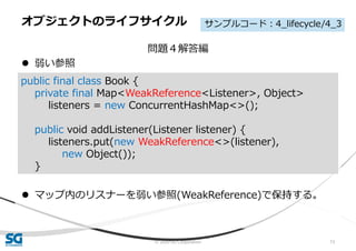 © 2020 SG Corporation 73
問題４解答編
 弱い参照
 マップ内のリスナーを弱い参照(WeakReference)で保持する。
オブジェクトのライフサイクル
public final class Book {
private final Map<WeakReference<Listener>, Object>
listeners = new ConcurrentHashMap<>();
public void addListener(Listener listener) {
listeners.put(new WeakReference<>(listener),
new Object());
}
サンプルコード：4_lifecycle/4_3
 