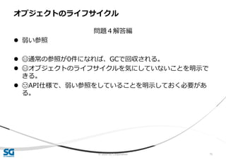© 2020 SG Corporation 75
問題４解答編
 弱い参照
 😄通常の参照が0件になれば、GCで回収される。
 😄オブジェクトのライフサイクルを気にしていないことを明示で
きる。
 😓API仕様で、弱い参照をしていることを明示しておく必要があ
る。
オブジェクトのライフサイクル
 