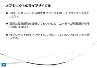 © 2020 SG Corporation 76
 ブロードキャストする側はオブジェクトのライフサイクルを気に
しない。
 登録と登録解除を提供してもいいけど、ユーザーが登録解除を呼
ぶ保証はない！
 オブジェクトのライフサイクルを気にしていないということを明
示する。
オブジェクトのライフサイクル
 