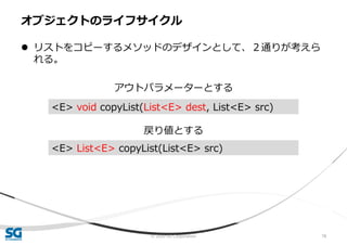 © 2020 SG Corporation 78
 リストをコピーするメソッドのデザインとして、２通りが考えら
れる。
アウトパラメーターとする
戻り値とする
オブジェクトのライフサイクル
<E> void copyList(List<E> dest, List<E> src)
<E> List<E> copyList(List<E> src)
 