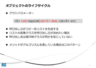 © 2020 SG Corporation 79
 アウトパラメーター
 呼び出し元がコピー先リストを生成する
 リストの具象クラスを呼び出し元が決めたい場合
 呼び出し先は実行時クラスが何かを気にしていない
 メソッドがアルゴリズムを表している場合はこのパターン
オブジェクトのライフサイクル
<E> void copyList(List<E> dest, List<E> src)
 