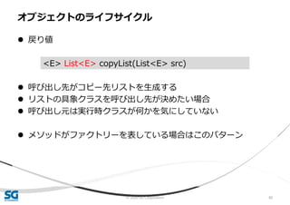 © 2020 SG Corporation 80
 戻り値
 呼び出し先がコピー先リストを生成する
 リストの具象クラスを呼び出し先が決めたい場合
 呼び出し元は実行時クラスが何かを気にしていない
 メソッドがファクトリーを表している場合はこのパターン
オブジェクトのライフサイクル
<E> List<E> copyList(List<E> src)
 