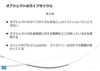 © 2020 SG Corporation 81
まとめ
 オブジェクトのライフサイクルを気にしなくていいということで
はない
 オブジェクトの生成消滅に対する責務をどこが担っているかを表
現する
 メソッドがアルゴリムなのか、ファクトリーなのかでも責務が変
わってくる
オブジェクトのライフサイクル
 
