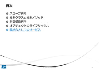 © 2020 SG Corporation 82
◍ スコープ再考
◍ 抽象クラスと抽象メソッド
◍ 制御構造再考
◍ オブジェクトのライフサイクル
◍ 疎結合としてのサービス
目次
 