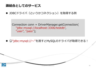 © 2020 SG Corporation 84
 JDBCドライバ（というかコネクション）を取得する例
 😳“jdbc:mysql://〜”を渡すとMySQLのドライバが取得できる！
疎結合としてのサービス
Connection conn = DriverManager.getConnection(
"jdbc:mysql://localhost:3306/testdb",
"user", "pass");
 
