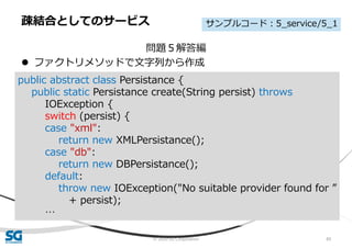 © 2020 SG Corporation 89
問題５解答編
 ファクトリメソッドで文字列から作成
疎結合としてのサービス
public abstract class Persistance {
public static Persistance create(String persist) throws
IOException {
switch (persist) {
case "xml":
return new XMLPersistance();
case "db":
return new DBPersistance();
default:
throw new IOException("No suitable provider found for ”
+ persist);
…
サンプルコード：5_service/5_1
 
