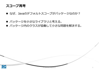 © 2020 SG Corporation 9
 なぜ、Javaのデフォルトスコープがパッケージなのか？
 パッケージを小さなライブラリと考える。
 パッケージ内のクラスが協働して小さな問題を解決する。
スコープ再考
 