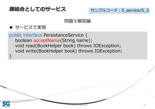 © 2020 SG Corporation 92
問題５解答編
 サービスで実現
疎結合としてのサービス
public interface PersistanceService {
boolean acceptName(String name);
void read(BookHelper book) throws IOException;
void write(BookHelper book) throws IOException;
}
サンプルコード：5_service/5_3
 