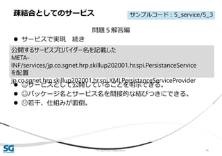 © 2020 SG Corporation 95
問題５解答編
 サービスで実現 続き
 😄サービスとして公開していることを明示できる。
 😄パッケージ名とサービス名を間接的な結びつきにできる。
 😓若干、仕組みが面倒。
疎結合としてのサービス
公開するサービスプロバイダー名を記載した
META-
INF/services/jp.co.sgnet.hrp.skillup202001.hr.spi.PersistanceService
を配置
jp.co.sgnet.hrp.skillup202001.hr.spi.XMLPersistanceServiceProvider
サンプルコード：5_service/5_3
 