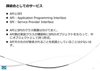 © 2020 SG Corporation 96
 APIとSPI
 API : Application Programming Interface
 SPI : Service Provider Interface
 APIとSPIのクラス階層は分けておく。
 API側の実装クラスが構築時にSPIのオブジェクトをもらって、中
にオブジェクトとして持つ形式。
 APIそのものが継承されることを前提としていることは少ないは
ず。
疎結合としてのサービス
 
