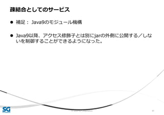 © 2020 SG Corporation 97
 補足： Java9のモジュール機構
 Java9以降、アクセス修飾子とは別にjarの外側に公開する／しな
いを制御することができるようになった。
疎結合としてのサービス
 