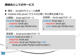 © 2020 SG Corporation 98
 補足： Java9のモジュール機構
 module-info.javaにクラスの公開／非公開を記載する。
疎結合としてのサービス
module local.api {
exports local.api;
uses local.api.MyService;
}
公開側： local.apiパッケージ
module local.app {
requires local.api;
uses local.api.MyService;
}
利用側： local.appパッケージ
module local.provider {
requires local.api;
provides local.api.MyService with
local.provider.MyServiceProvider1;
}
実装側： local.providerパッケージ
 