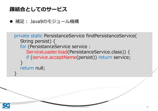 © 2020 SG Corporation 99
 補足： Java9のモジュール機構
疎結合としてのサービス
private static PersistanceService findPersistanceService(
String persist) {
for (PersistanceService service :
ServiceLoader.load(PersistanceService.class)) {
if (service.acceptName(persist)) return service;
}
return null;
}
 