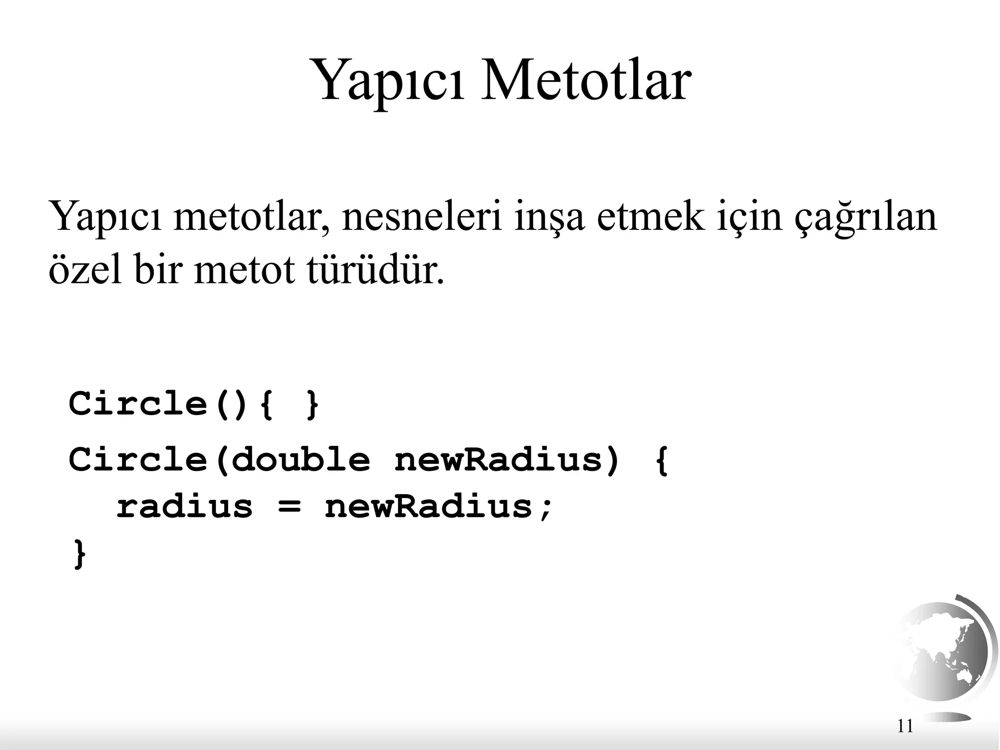11
Yapıcı Metotlar
Circle(){ }
Circle(double newRadius) {
radius = newRadius;
}
Yapıcı metotlar, nesneleri inşa etmek için çağrılan
özel bir metot türüdür.
 