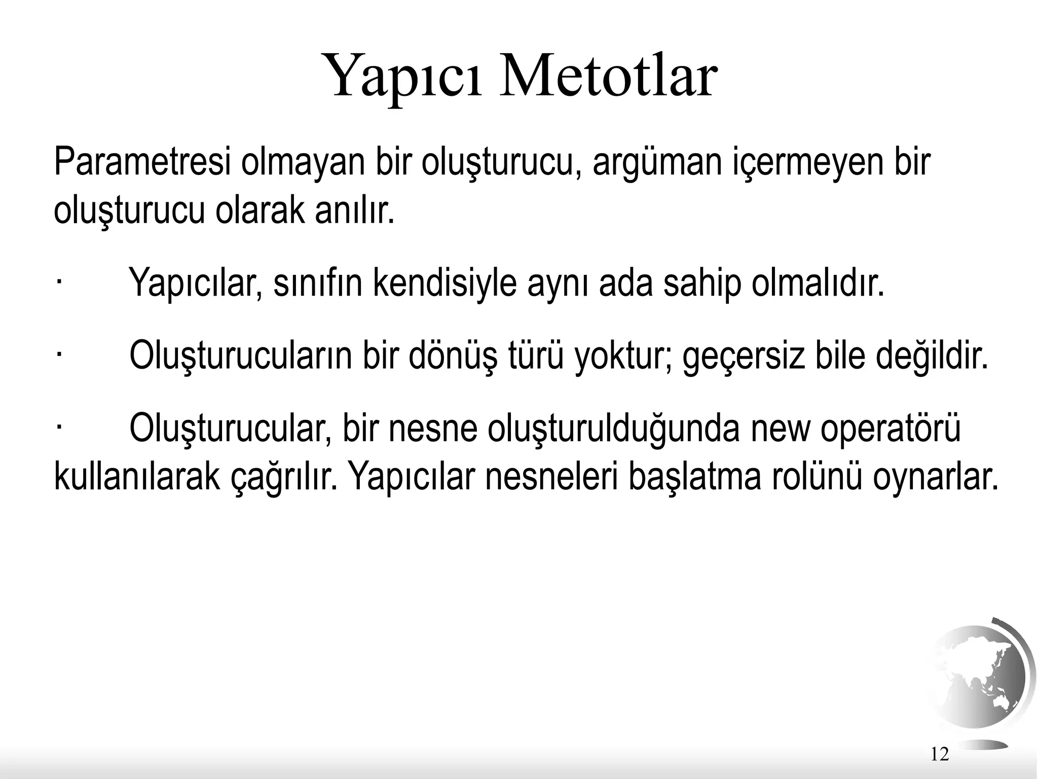 12
Yapıcı Metotlar
Parametresi olmayan bir oluşturucu, argüman içermeyen bir
oluşturucu olarak anılır.
· Yapıcılar, sınıfın kendisiyle aynı ada sahip olmalıdır.
· Oluşturucuların bir dönüş türü yoktur; geçersiz bile değildir.
· Oluşturucular, bir nesne oluşturulduğunda new operatörü
kullanılarak çağrılır. Yapıcılar nesneleri başlatma rolünü oynarlar.
 
