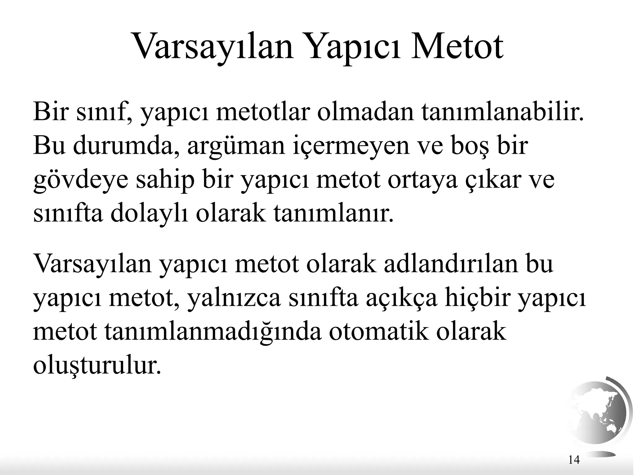 14
Varsayılan Yapıcı Metot
Bir sınıf, yapıcı metotlar olmadan tanımlanabilir.
Bu durumda, argüman içermeyen ve boş bir
gövdeye sahip bir yapıcı metot ortaya çıkar ve
sınıfta dolaylı olarak tanımlanır.
Varsayılan yapıcı metot olarak adlandırılan bu
yapıcı metot, yalnızca sınıfta açıkça hiçbir yapıcı
metot tanımlanmadığında otomatik olarak
oluşturulur.
 