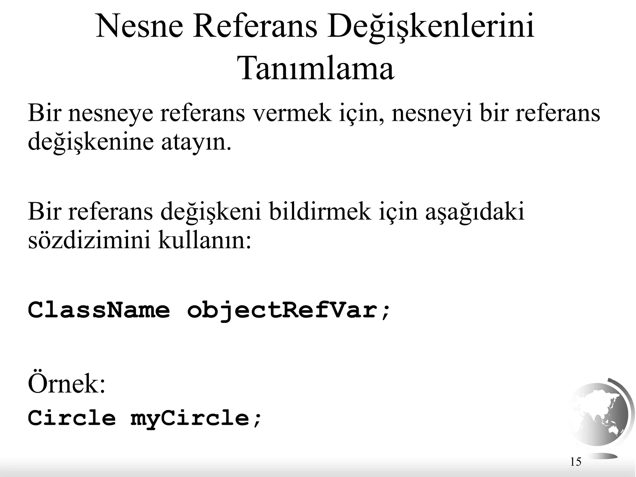 15
Nesne Referans Değişkenlerini
Tanımlama
Bir nesneye referans vermek için, nesneyi bir referans
değişkenine atayın.
Bir referans değişkeni bildirmek için aşağıdaki
sözdizimini kullanın:
ClassName objectRefVar;
Örnek:
Circle myCircle;
 