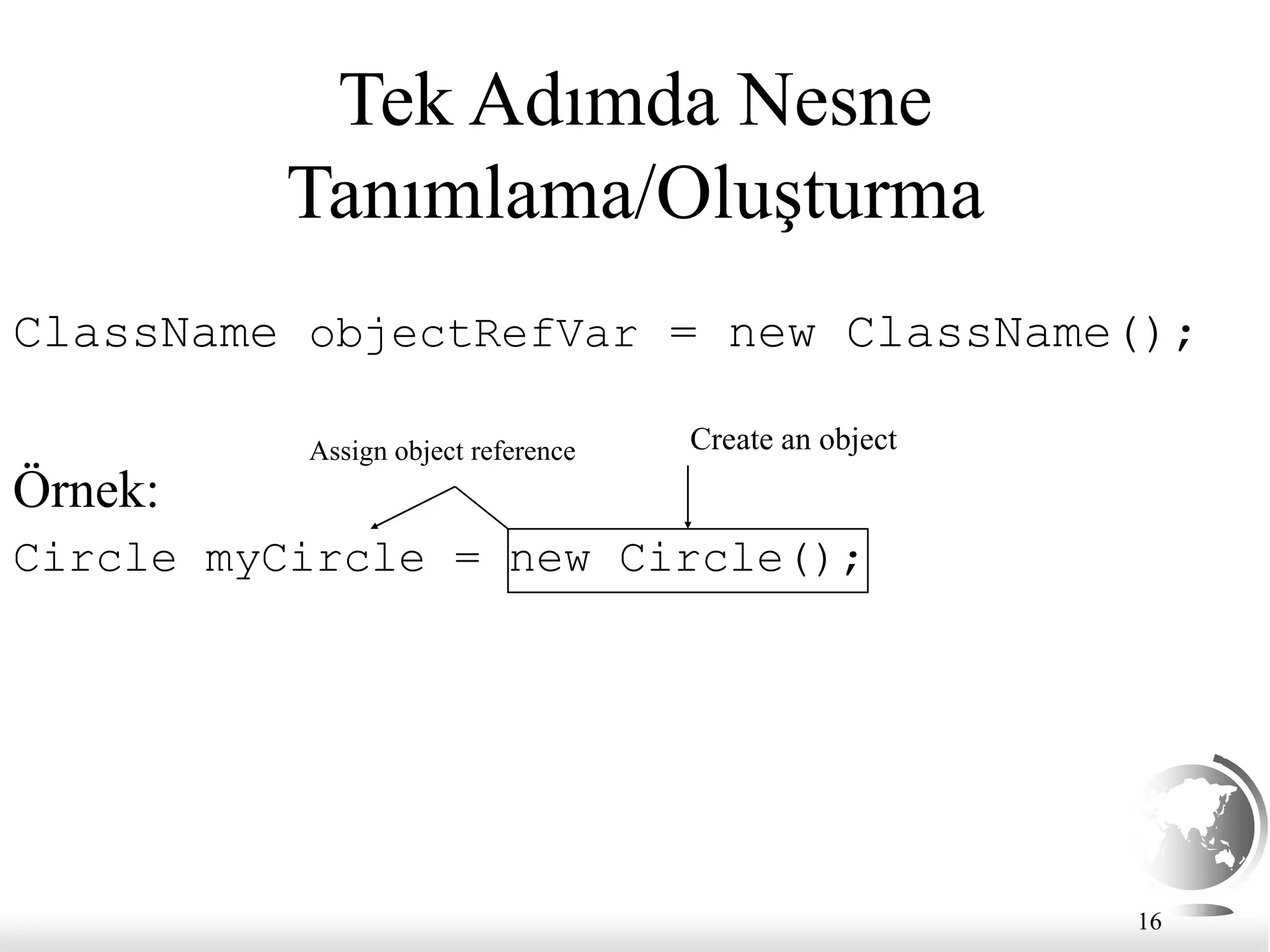 16
Tek Adımda Nesne
Tanımlama/Oluşturma
ClassName objectRefVar = new ClassName();
Örnek:
Circle myCircle = new Circle();
Create an object
Assign object reference
 