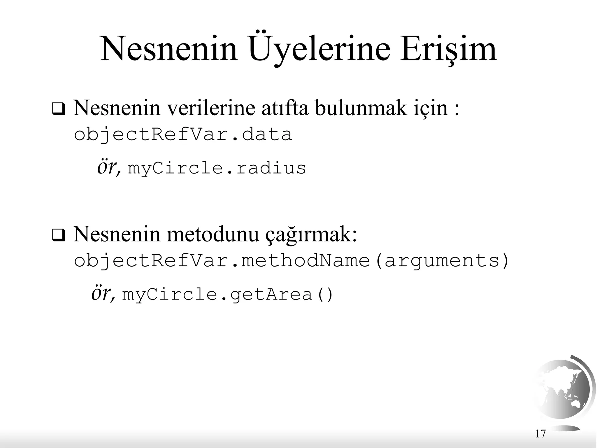 17
Nesnenin Üyelerine Erişim
 Nesnenin verilerine atıfta bulunmak için :
objectRefVar.data
ör, myCircle.radius
 Nesnenin metodunu çağırmak:
objectRefVar.methodName(arguments)
ör, myCircle.getArea()
 