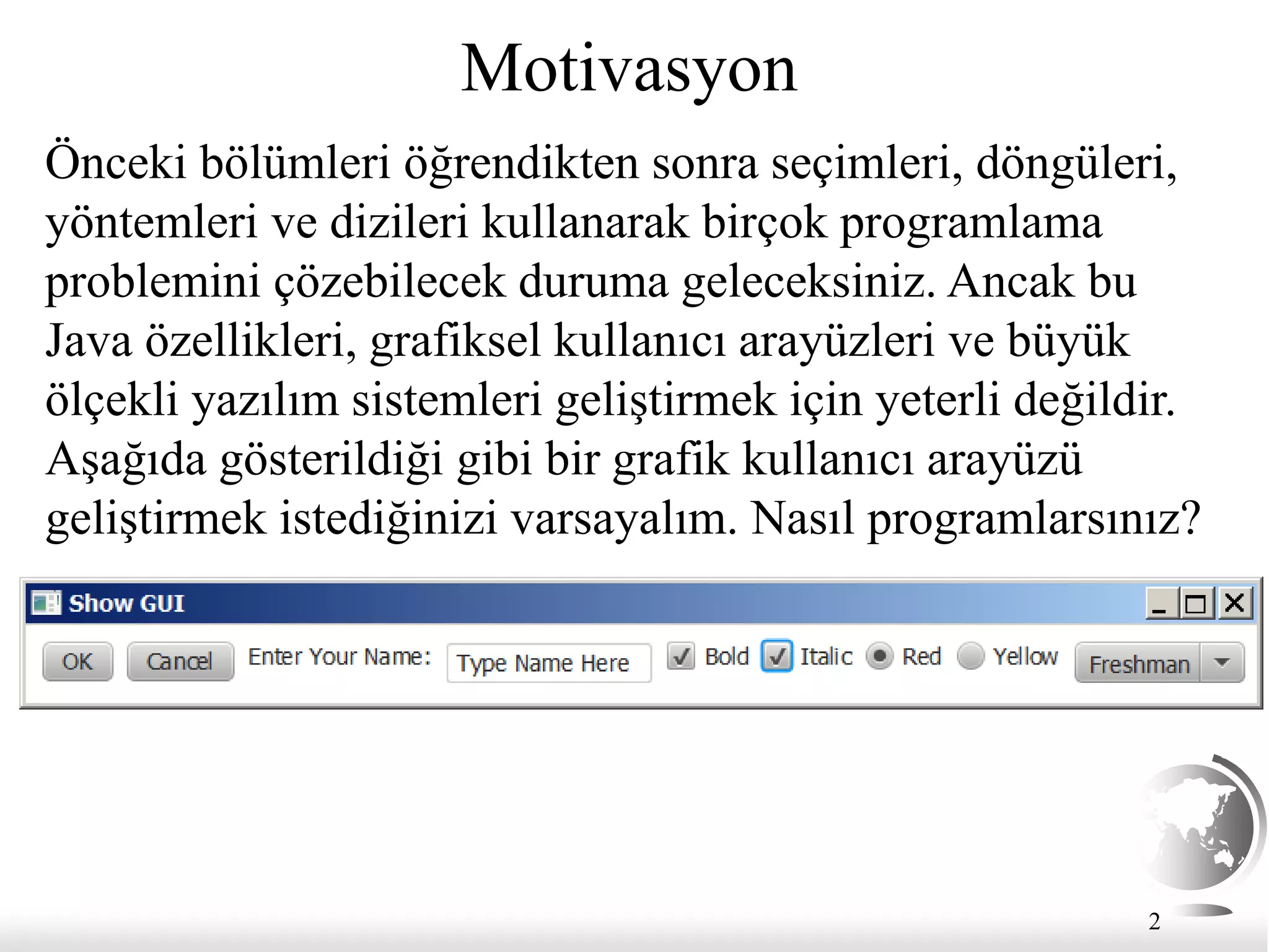 2
Motivasyon
Önceki bölümleri öğrendikten sonra seçimleri, döngüleri,
yöntemleri ve dizileri kullanarak birçok programlama
problemini çözebilecek duruma geleceksiniz. Ancak bu
Java özellikleri, grafiksel kullanıcı arayüzleri ve büyük
ölçekli yazılım sistemleri geliştirmek için yeterli değildir.
Aşağıda gösterildiği gibi bir grafik kullanıcı arayüzü
geliştirmek istediğinizi varsayalım. Nasıl programlarsınız?
 