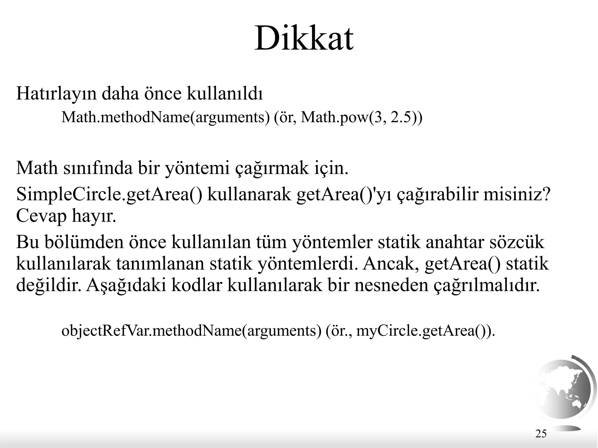 25
Dikkat
Hatırlayın daha önce kullanıldı
Math.methodName(arguments) (ör, Math.pow(3, 2.5))
Math sınıfında bir yöntemi çağırmak için.
SimpleCircle.getArea() kullanarak getArea()'yı çağırabilir misiniz?
Cevap hayır.
Bu bölümden önce kullanılan tüm yöntemler statik anahtar sözcük
kullanılarak tanımlanan statik yöntemlerdi. Ancak, getArea() statik
değildir. Aşağıdaki kodlar kullanılarak bir nesneden çağrılmalıdır.
objectRefVar.methodName(arguments) (ör., myCircle.getArea()).
 