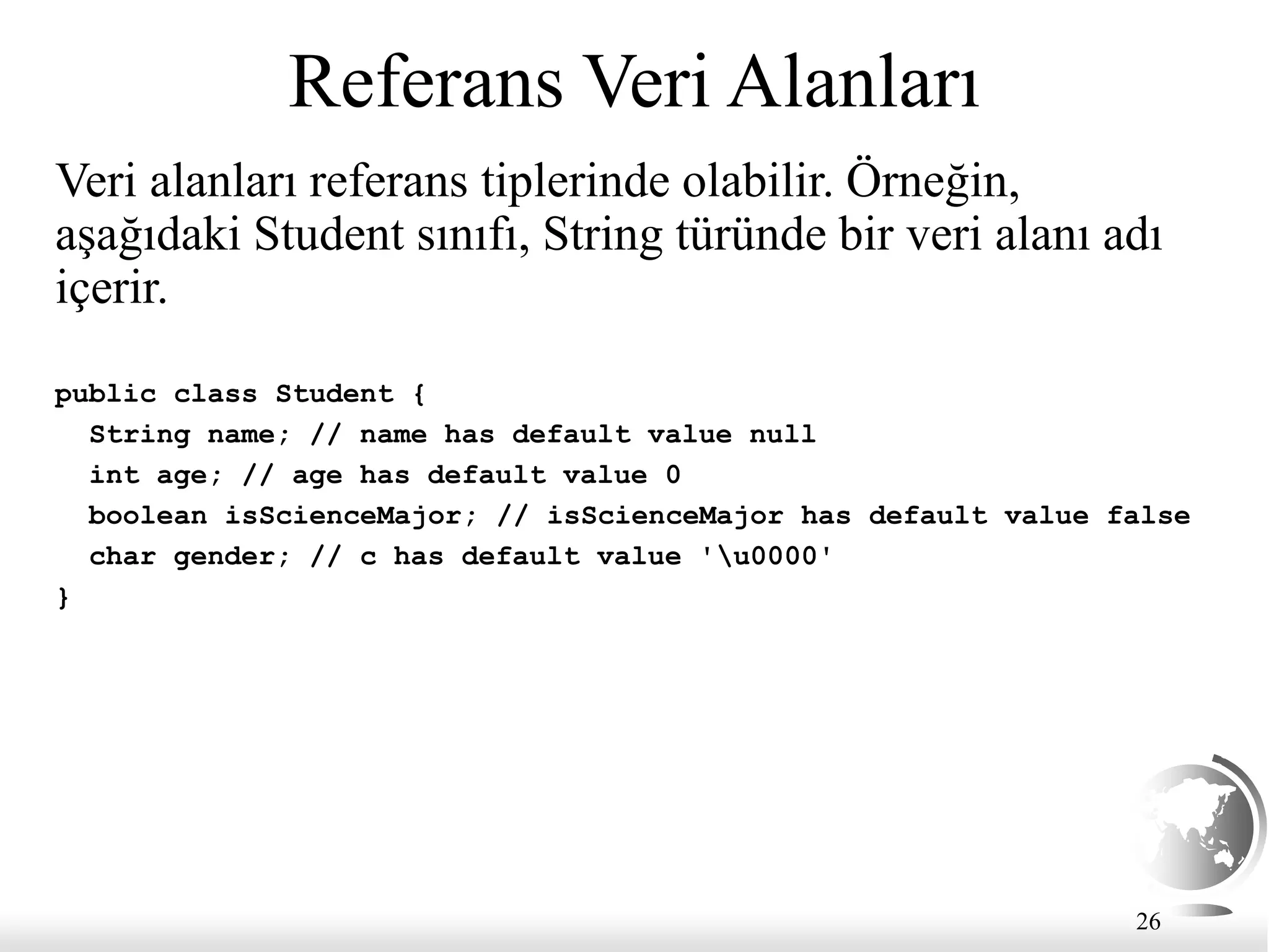 26
Referans Veri Alanları
Veri alanları referans tiplerinde olabilir. Örneğin,
aşağıdaki Student sınıfı, String türünde bir veri alanı adı
içerir.
public class Student {
String name; // name has default value null
int age; // age has default value 0
boolean isScienceMajor; // isScienceMajor has default value false
char gender; // c has default value 'u0000'
}
 