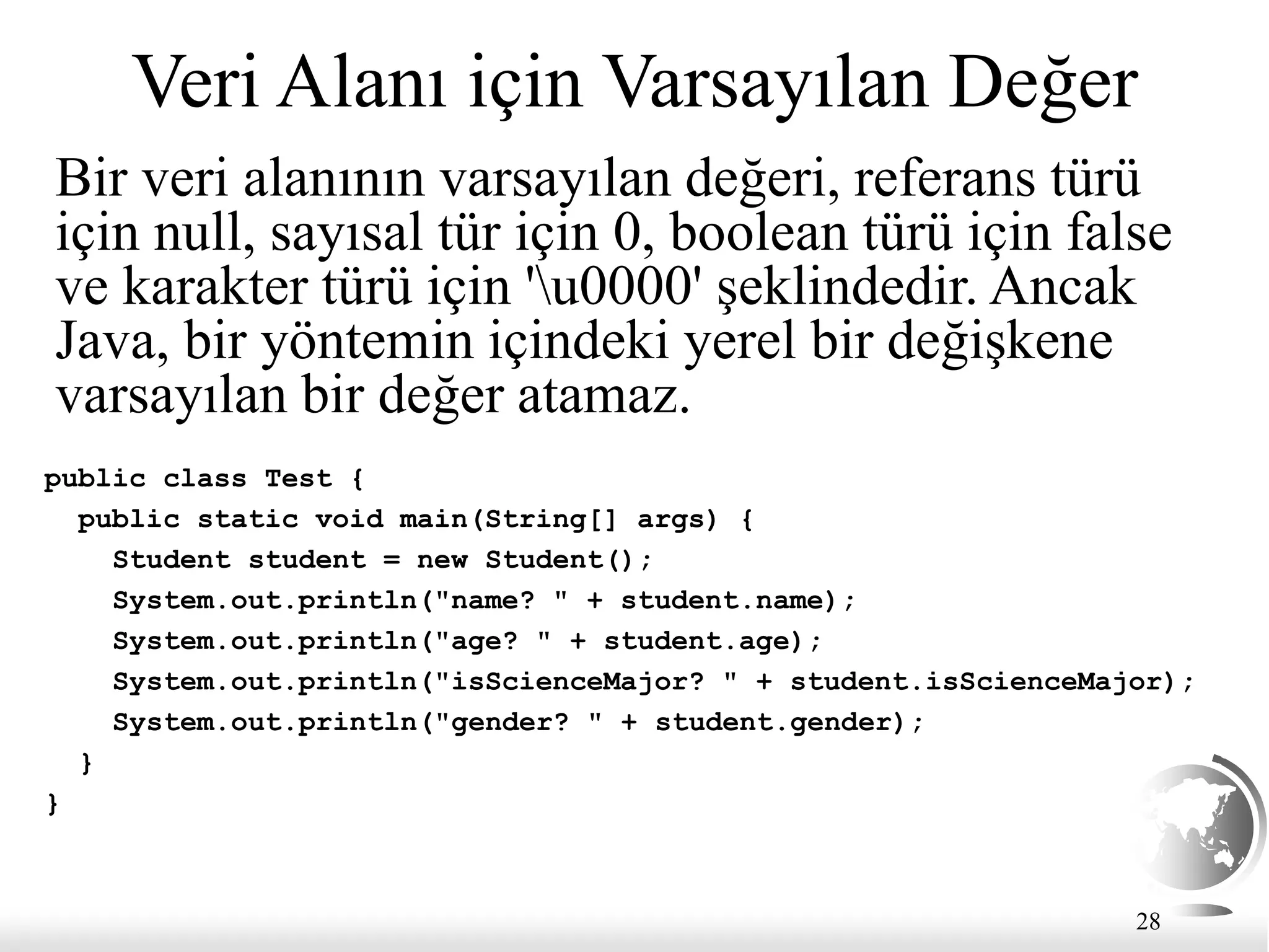 28
Veri Alanı için Varsayılan Değer
Bir veri alanının varsayılan değeri, referans türü
için null, sayısal tür için 0, boolean türü için false
ve karakter türü için 'u0000' şeklindedir. Ancak
Java, bir yöntemin içindeki yerel bir değişkene
varsayılan bir değer atamaz.
public class Test {
public static void main(String[] args) {
Student student = new Student();
System.out.println("name? " + student.name);
System.out.println("age? " + student.age);
System.out.println("isScienceMajor? " + student.isScienceMajor);
System.out.println("gender? " + student.gender);
}
}
 