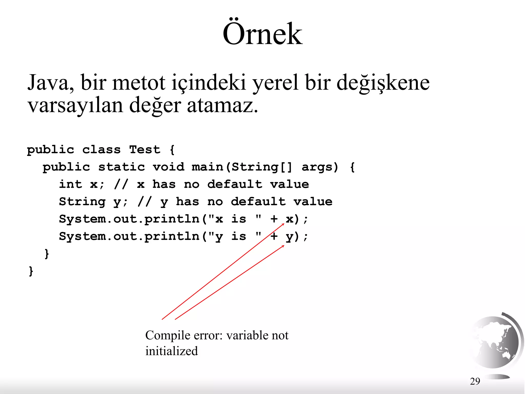 29
Örnek
public class Test {
public static void main(String[] args) {
int x; // x has no default value
String y; // y has no default value
System.out.println("x is " + x);
System.out.println("y is " + y);
}
}
Compile error: variable not
initialized
Java, bir metot içindeki yerel bir değişkene
varsayılan değer atamaz.
 