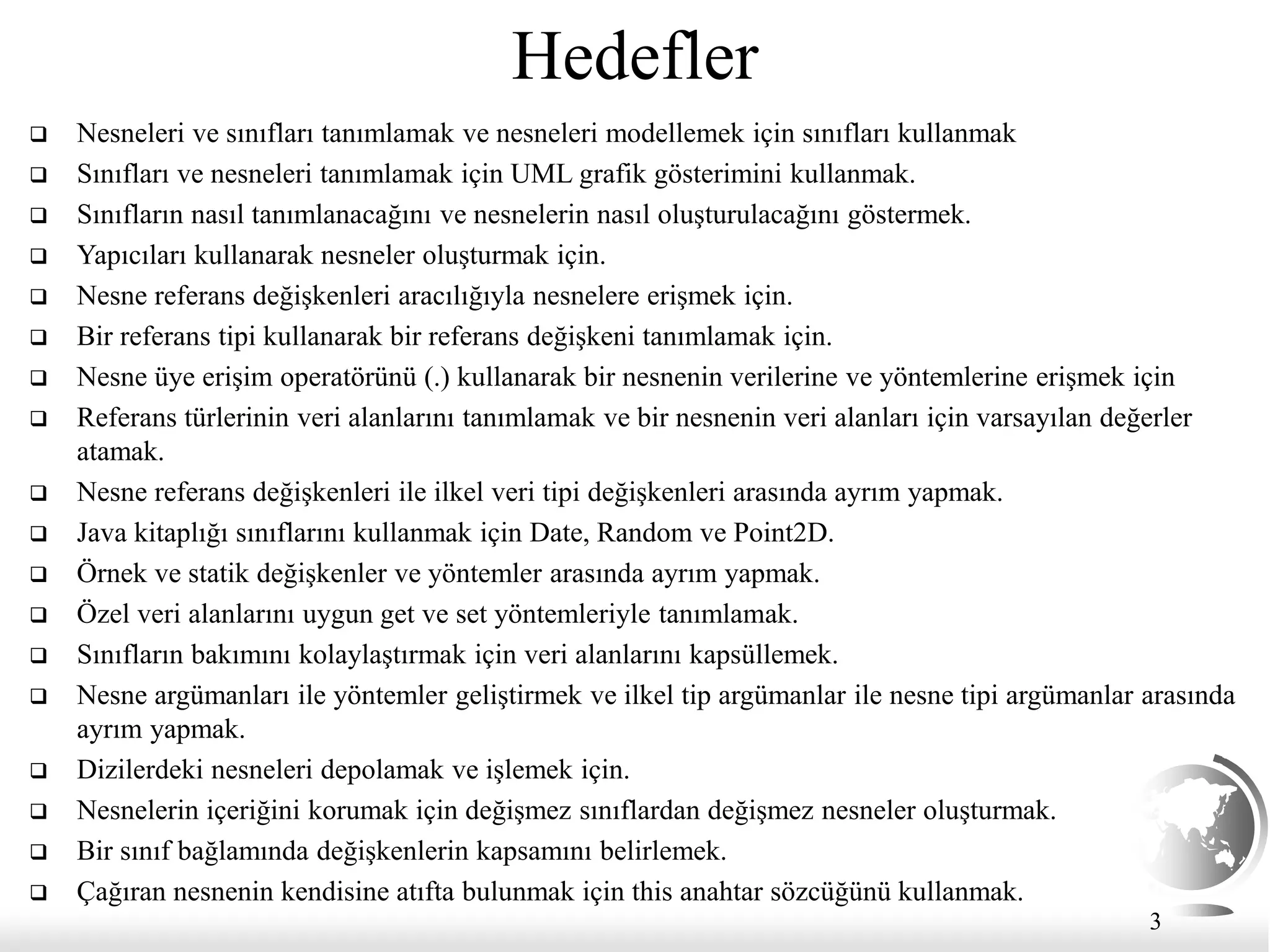 3
Hedefler
 Nesneleri ve sınıfları tanımlamak ve nesneleri modellemek için sınıfları kullanmak
 Sınıfları ve nesneleri tanımlamak için UML grafik gösterimini kullanmak.
 Sınıfların nasıl tanımlanacağını ve nesnelerin nasıl oluşturulacağını göstermek.
 Yapıcıları kullanarak nesneler oluşturmak için.
 Nesne referans değişkenleri aracılığıyla nesnelere erişmek için.
 Bir referans tipi kullanarak bir referans değişkeni tanımlamak için.
 Nesne üye erişim operatörünü (.) kullanarak bir nesnenin verilerine ve yöntemlerine erişmek için
 Referans türlerinin veri alanlarını tanımlamak ve bir nesnenin veri alanları için varsayılan değerler
atamak.
 Nesne referans değişkenleri ile ilkel veri tipi değişkenleri arasında ayrım yapmak.
 Java kitaplığı sınıflarını kullanmak için Date, Random ve Point2D.
 Örnek ve statik değişkenler ve yöntemler arasında ayrım yapmak.
 Özel veri alanlarını uygun get ve set yöntemleriyle tanımlamak.
 Sınıfların bakımını kolaylaştırmak için veri alanlarını kapsüllemek.
 Nesne argümanları ile yöntemler geliştirmek ve ilkel tip argümanlar ile nesne tipi argümanlar arasında
ayrım yapmak.
 Dizilerdeki nesneleri depolamak ve işlemek için.
 Nesnelerin içeriğini korumak için değişmez sınıflardan değişmez nesneler oluşturmak.
 Bir sınıf bağlamında değişkenlerin kapsamını belirlemek.
 Çağıran nesnenin kendisine atıfta bulunmak için this anahtar sözcüğünü kullanmak.
 