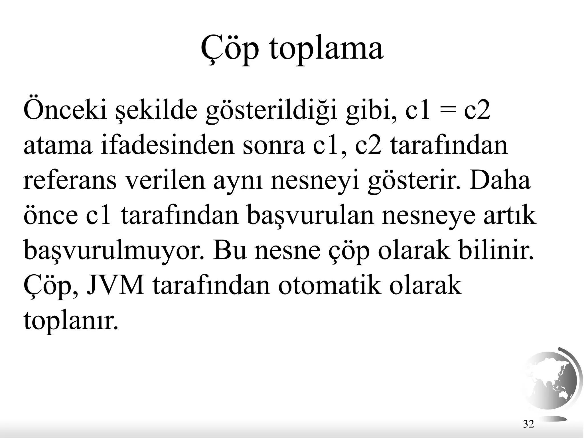 32
Çöp toplama
Önceki şekilde gösterildiği gibi, c1 = c2
atama ifadesinden sonra c1, c2 tarafından
referans verilen aynı nesneyi gösterir. Daha
önce c1 tarafından başvurulan nesneye artık
başvurulmuyor. Bu nesne çöp olarak bilinir.
Çöp, JVM tarafından otomatik olarak
toplanır.
 