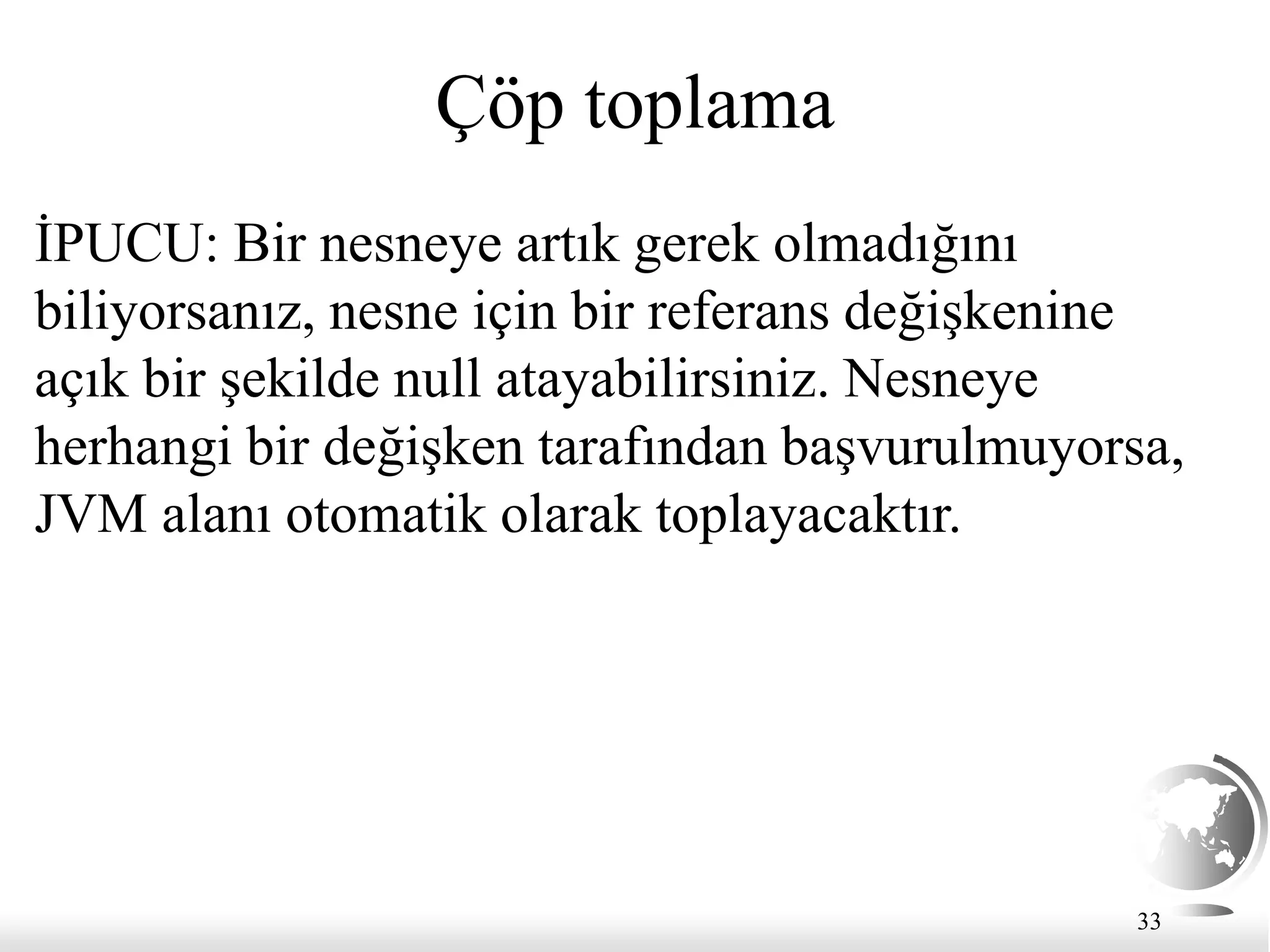 33
Çöp toplama
İPUCU: Bir nesneye artık gerek olmadığını
biliyorsanız, nesne için bir referans değişkenine
açık bir şekilde null atayabilirsiniz. Nesneye
herhangi bir değişken tarafından başvurulmuyorsa,
JVM alanı otomatik olarak toplayacaktır.
 