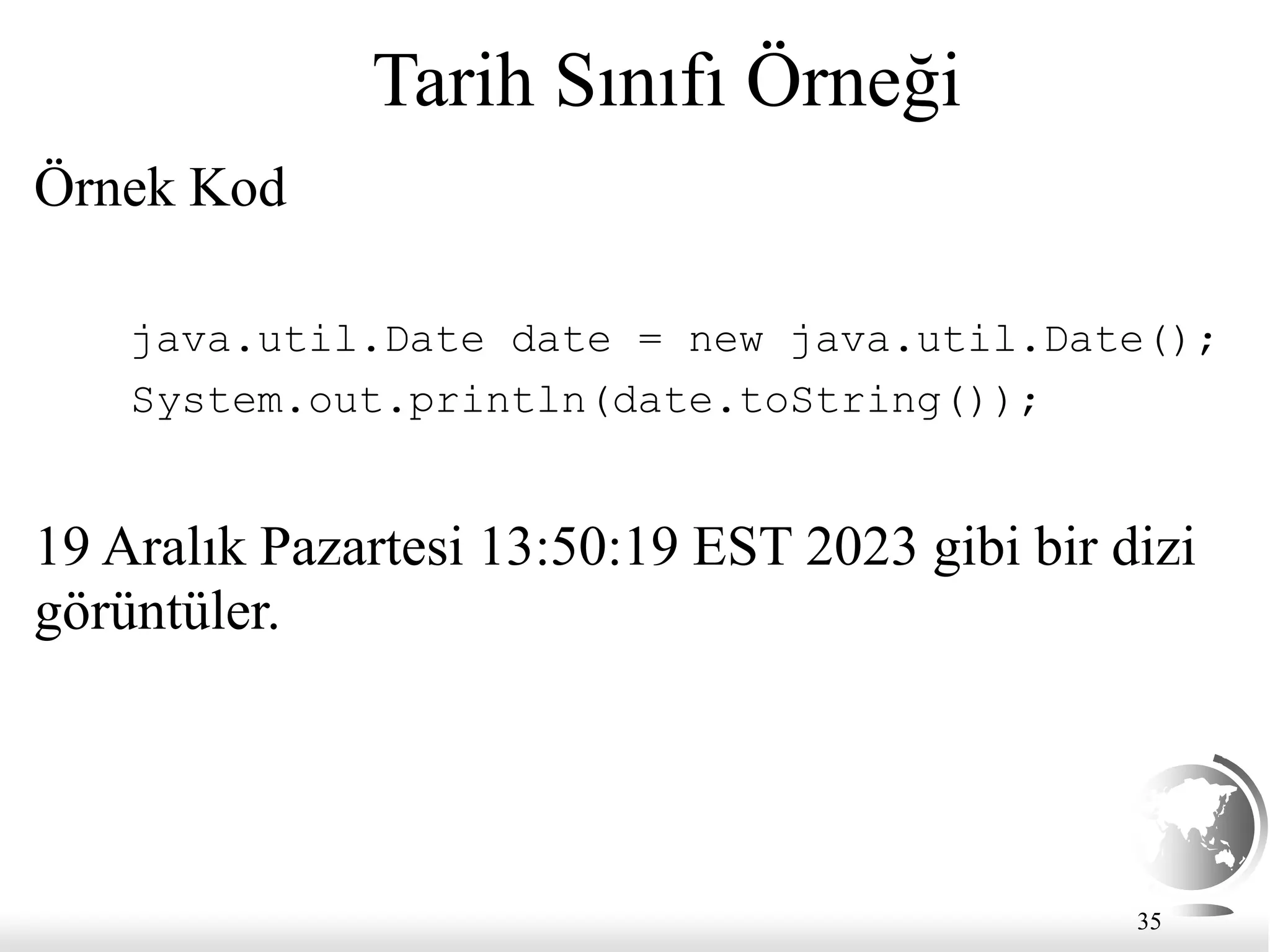35
Tarih Sınıfı Örneği
Örnek Kod
java.util.Date date = new java.util.Date();
System.out.println(date.toString());
19 Aralık Pazartesi 13:50:19 EST 2023 gibi bir dizi
görüntüler.
 