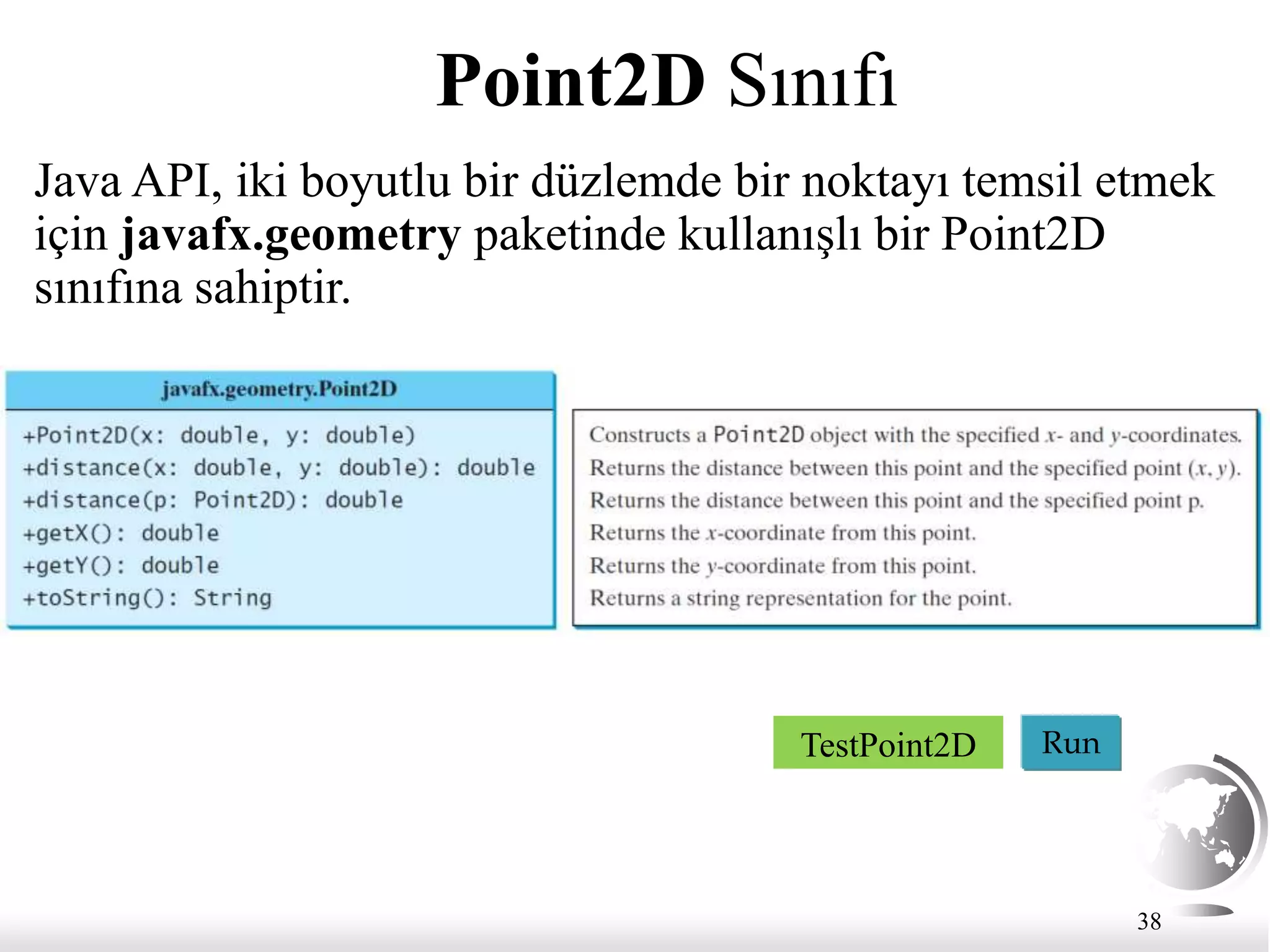 38
Point2D Sınıfı
Java API, iki boyutlu bir düzlemde bir noktayı temsil etmek
için javafx.geometry paketinde kullanışlı bir Point2D
sınıfına sahiptir.
Run
TestPoint2D
 