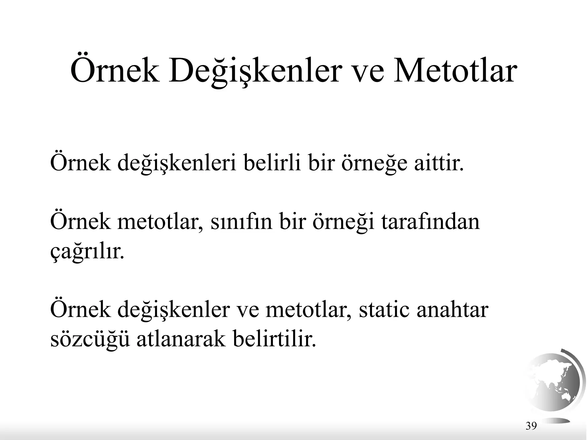 39
Örnek Değişkenler ve Metotlar
Örnek değişkenleri belirli bir örneğe aittir.
Örnek metotlar, sınıfın bir örneği tarafından
çağrılır.
Örnek değişkenler ve metotlar, static anahtar
sözcüğü atlanarak belirtilir.
 