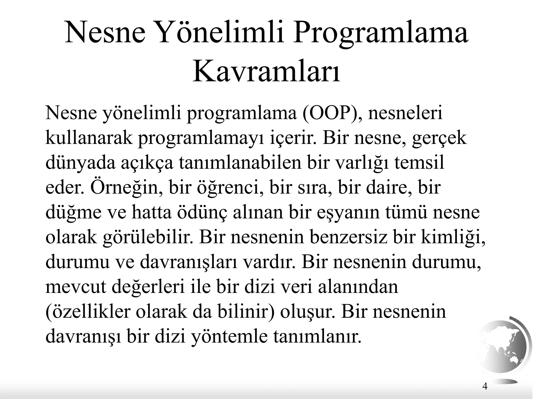 Nesne Yönelimli Programlama
Kavramları
Nesne yönelimli programlama (OOP), nesneleri
kullanarak programlamayı içerir. Bir nesne, gerçek
dünyada açıkça tanımlanabilen bir varlığı temsil
eder. Örneğin, bir öğrenci, bir sıra, bir daire, bir
düğme ve hatta ödünç alınan bir eşyanın tümü nesne
olarak görülebilir. Bir nesnenin benzersiz bir kimliği,
durumu ve davranışları vardır. Bir nesnenin durumu,
mevcut değerleri ile bir dizi veri alanından
(özellikler olarak da bilinir) oluşur. Bir nesnenin
davranışı bir dizi yöntemle tanımlanır.
4
 